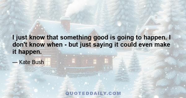 I just know that something good is going to happen. I don't know when - but just saying it could even make it happen.