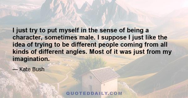 I just try to put myself in the sense of being a character, sometimes male. I suppose I just like the idea of trying to be different people coming from all kinds of different angles. Most of it was just from my