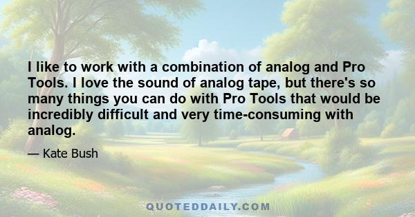 I like to work with a combination of analog and Pro Tools. I love the sound of analog tape, but there's so many things you can do with Pro Tools that would be incredibly difficult and very time-consuming with analog.