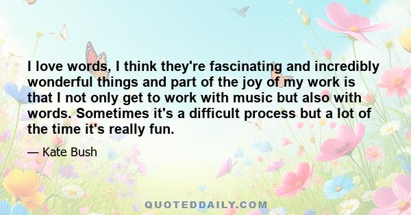 I love words, I think they're fascinating and incredibly wonderful things and part of the joy of my work is that I not only get to work with music but also with words. Sometimes it's a difficult process but a lot of the 