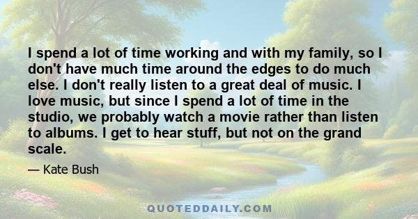 I spend a lot of time working and with my family, so I don't have much time around the edges to do much else. I don't really listen to a great deal of music. I love music, but since I spend a lot of time in the studio,