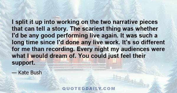 I split it up into working on the two narrative pieces that can tell a story. The scariest thing was whether I'd be any good performing live again. It was such a long time since I'd done any live work. It's so different 