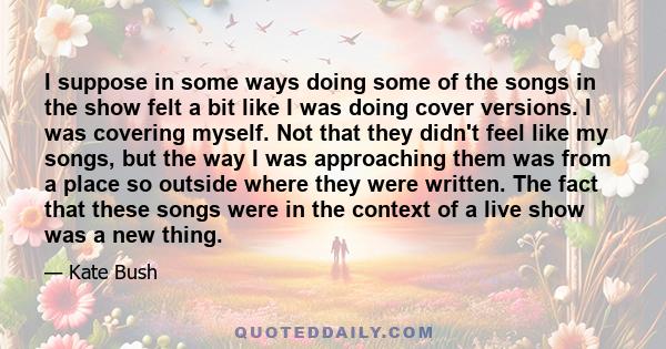 I suppose in some ways doing some of the songs in the show felt a bit like I was doing cover versions. I was covering myself. Not that they didn't feel like my songs, but the way I was approaching them was from a place