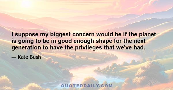 I suppose my biggest concern would be if the planet is going to be in good enough shape for the next generation to have the privileges that we've had.