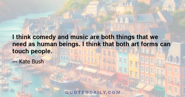 I think comedy and music are both things that we need as human beings. I think that both art forms can touch people.