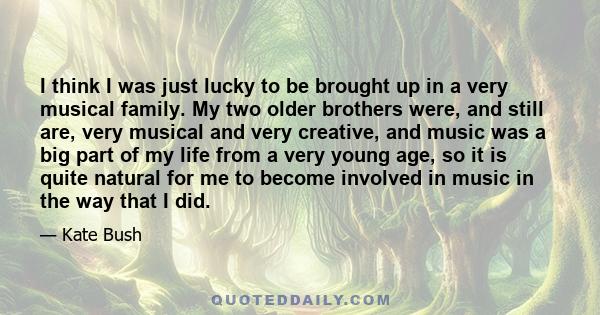 I think I was just lucky to be brought up in a very musical family. My two older brothers were, and still are, very musical and very creative, and music was a big part of my life from a very young age, so it is quite