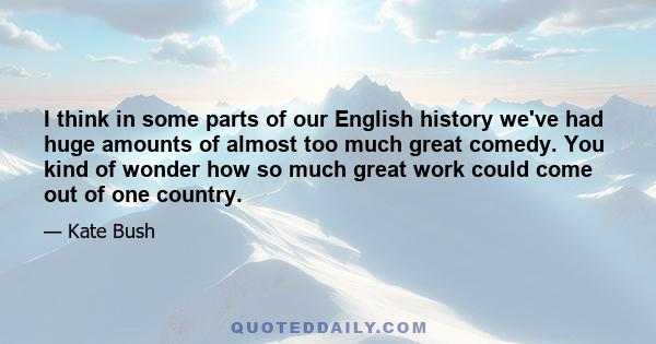 I think in some parts of our English history we've had huge amounts of almost too much great comedy. You kind of wonder how so much great work could come out of one country.