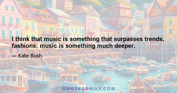 I think that music is something that surpasses trends, fashions; music is something much deeper.