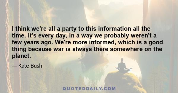 I think we're all a party to this information all the time. It's every day, in a way we probably weren't a few years ago. We're more informed, which is a good thing because war is always there somewhere on the planet.