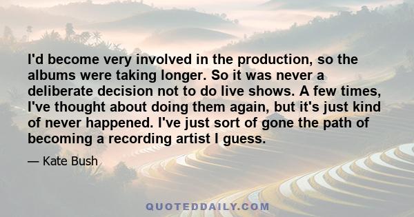 I'd become very involved in the production, so the albums were taking longer. So it was never a deliberate decision not to do live shows. A few times, I've thought about doing them again, but it's just kind of never