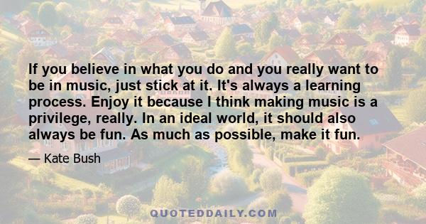 If you believe in what you do and you really want to be in music, just stick at it. It's always a learning process. Enjoy it because I think making music is a privilege, really. In an ideal world, it should also always