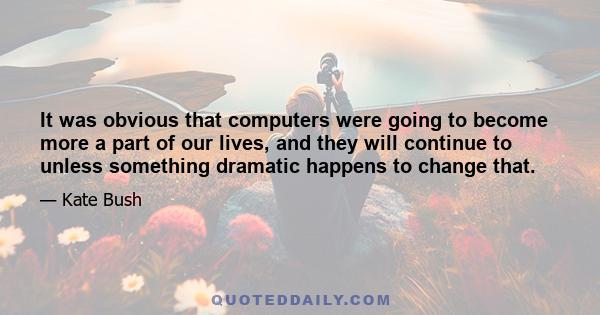 It was obvious that computers were going to become more a part of our lives, and they will continue to unless something dramatic happens to change that.