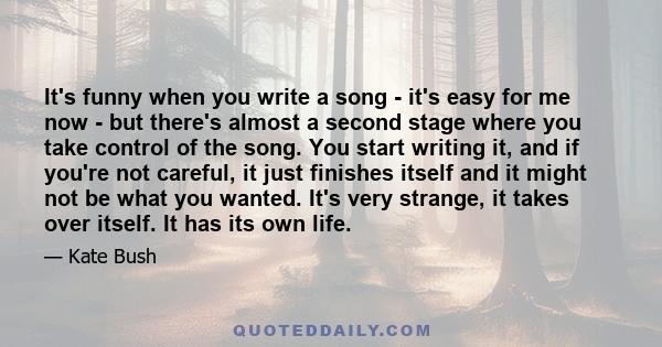 It's funny when you write a song - it's easy for me now - but there's almost a second stage where you take control of the song. You start writing it, and if you're not careful, it just finishes itself and it might not