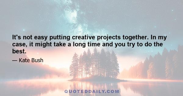 It's not easy putting creative projects together. In my case, it might take a long time and you try to do the best.