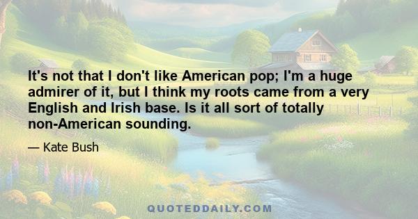 It's not that I don't like American pop; I'm a huge admirer of it, but I think my roots came from a very English and Irish base. Is it all sort of totally non-American sounding.