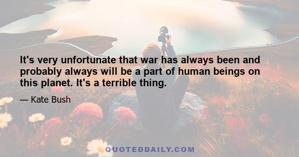 It's very unfortunate that war has always been and probably always will be a part of human beings on this planet. It's a terrible thing.