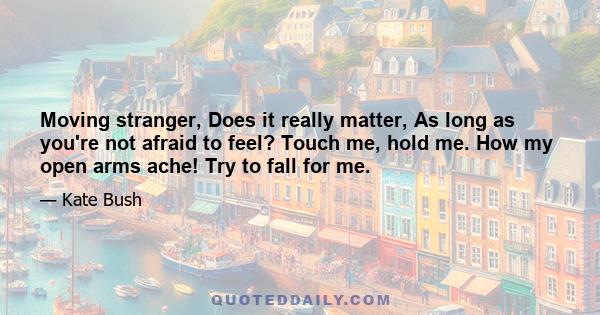 Moving stranger, Does it really matter, As long as you're not afraid to feel? Touch me, hold me. How my open arms ache! Try to fall for me.