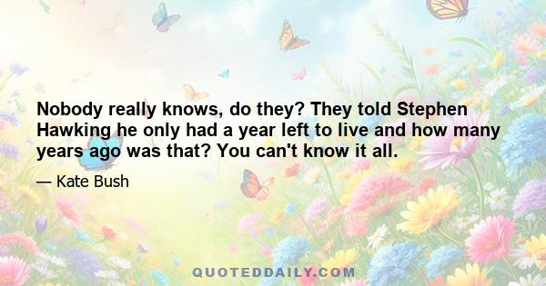 Nobody really knows, do they? They told Stephen Hawking he only had a year left to live and how many years ago was that? You can't know it all.