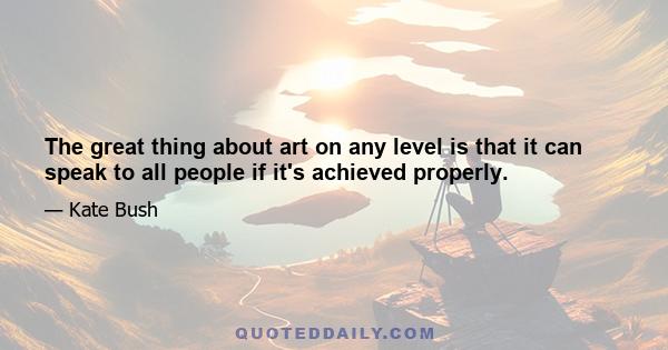 The great thing about art on any level is that it can speak to all people if it's achieved properly.