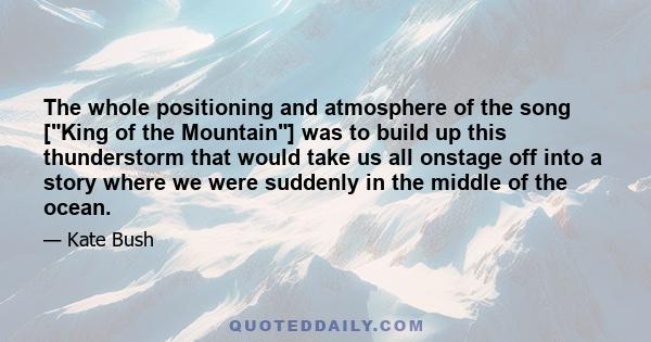 The whole positioning and atmosphere of the song [King of the Mountain] was to build up this thunderstorm that would take us all onstage off into a story where we were suddenly in the middle of the ocean.