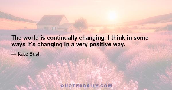 The world is continually changing. I think in some ways it's changing in a very positive way.