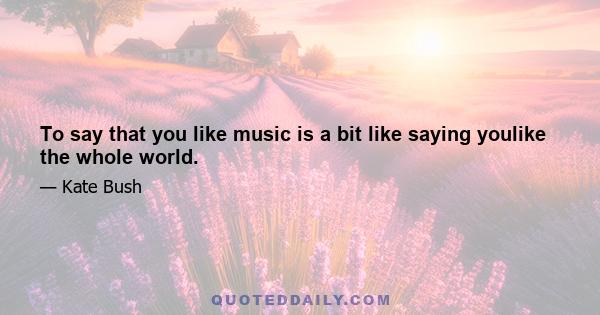 To say that you like music is a bit like saying youlike the whole world.