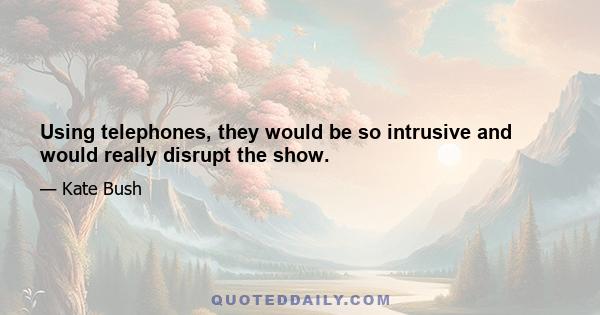 Using telephones, they would be so intrusive and would really disrupt the show.