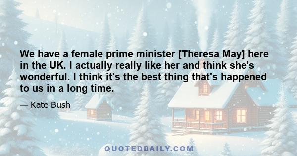 We have a female prime minister [Theresa May] here in the UK. I actually really like her and think she's wonderful. I think it's the best thing that's happened to us in a long time.