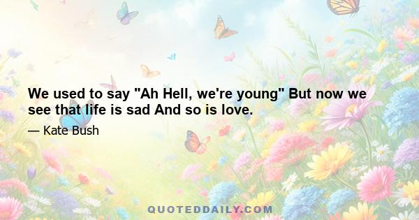 We used to say Ah Hell, we're young But now we see that life is sad And so is love.