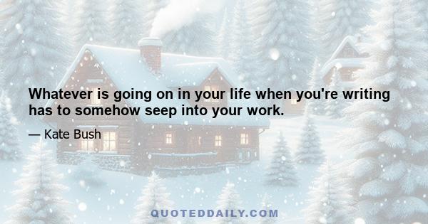 Whatever is going on in your life when you're writing has to somehow seep into your work.