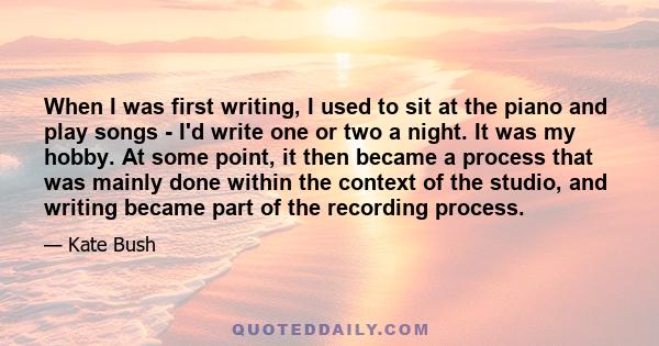 When I was first writing, I used to sit at the piano and play songs - I'd write one or two a night. It was my hobby. At some point, it then became a process that was mainly done within the context of the studio, and