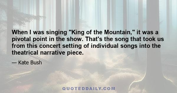 When I was singing King of the Mountain, it was a pivotal point in the show. That's the song that took us from this concert setting of individual songs into the theatrical narrative piece.