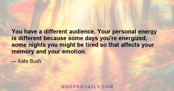 You have a different audience. Your personal energy is different because some days you're energized, some nights you might be tired so that affects your memory and your emotion.