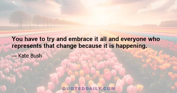 You have to try and embrace it all and everyone who represents that change because it is happening.