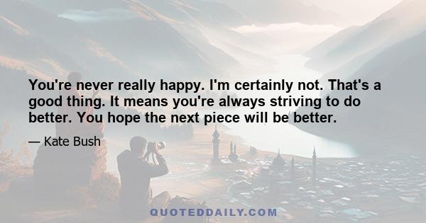 You're never really happy. I'm certainly not. That's a good thing. It means you're always striving to do better. You hope the next piece will be better.