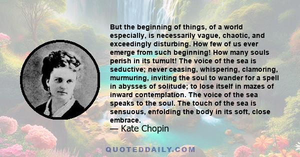 But the beginning of things, of a world especially, is necessarily vague, chaotic, and exceedingly disturbing. How few of us ever emerge from such beginning! How many souls perish in its tumult! The voice of the sea is