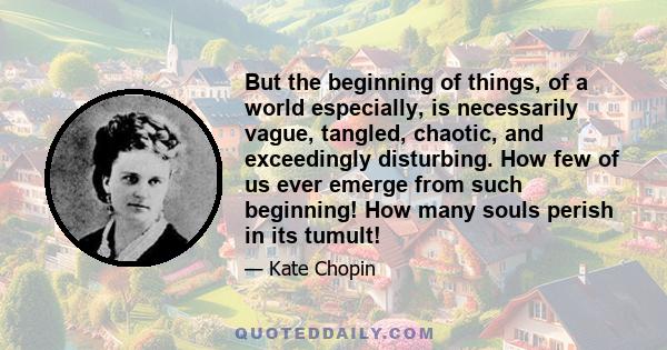 But the beginning of things, of a world especially, is necessarily vague, tangled, chaotic, and exceedingly disturbing. How few of us ever emerge from such beginning! How many souls perish in its tumult!