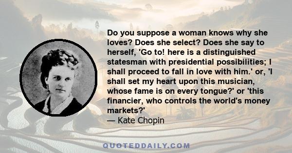 Do you suppose a woman knows why she loves? Does she select? Does she say to herself, 'Go to! here is a distinguished statesman with presidential possibilities; I shall proceed to fall in love with him.' or, 'I shall