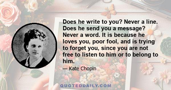 Does he write to you? Never a line. Does he send you a message? Never a word. It is because he loves you, poor fool, and is trying to forget you, since you are not free to listen to him or to belong to him.