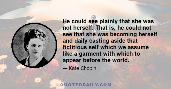 He could see plainly that she was not herself. That is, he could not see that she was becoming herself and daily casting aside that fictitious self which we assume like a garment with which to appear before the world.