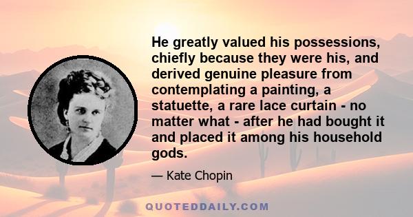 He greatly valued his possessions, chiefly because they were his, and derived genuine pleasure from contemplating a painting, a statuette, a rare lace curtain - no matter what - after he had bought it and placed it