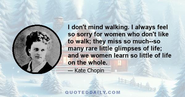 I don't mind walking. I always feel so sorry for women who don't like to walk; they miss so much--so many rare little glimpses of life; and we women learn so little of life on the whole.