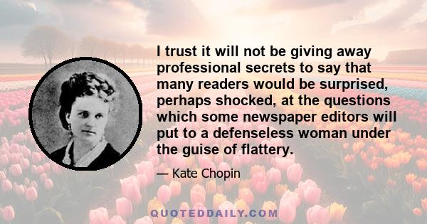 I trust it will not be giving away professional secrets to say that many readers would be surprised, perhaps shocked, at the questions which some newspaper editors will put to a defenseless woman under the guise of