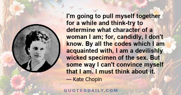 I'm going to pull myself together for a while and think-try to determine what character of a woman I am; for, candidly, I don't know. By all the codes which I am acquainted with, I am a devilishly wicked specimen of the 