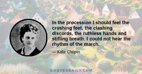 In the procession I should feel the crushing feet, the clashing discords, the ruthless hands and stifling breath. I could not hear the rhythm of the march.