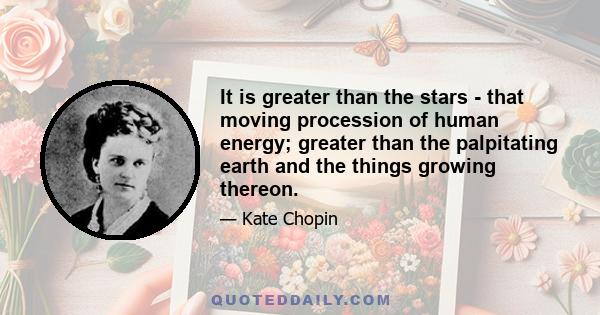 It is greater than the stars - that moving procession of human energy; greater than the palpitating earth and the things growing thereon.