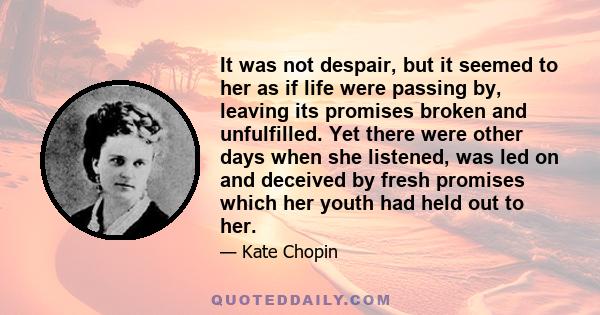 It was not despair, but it seemed to her as if life were passing by, leaving its promises broken and unfulfilled. Yet there were other days when she listened, was led on and deceived by fresh promises which her youth