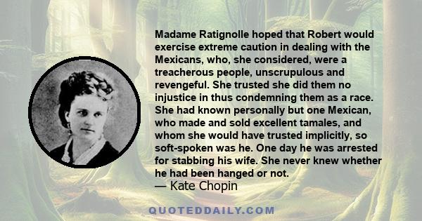 Madame Ratignolle hoped that Robert would exercise extreme caution in dealing with the Mexicans, who, she considered, were a treacherous people, unscrupulous and revengeful. She trusted she did them no injustice in thus 