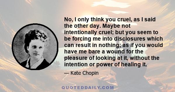 No, I only think you cruel, as I said the other day. Maybe not intentionally cruel; but you seem to be forcing me into disclosures which can result in nothing; as if you would have me bare a wound for the pleasure of