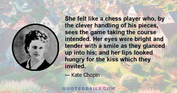 She felt like a chess player who, by the clever handling of his pieces, sees the game taking the course intended. Her eyes were bright and tender with a smile as they glanced up into his; and her lips looked hungry for